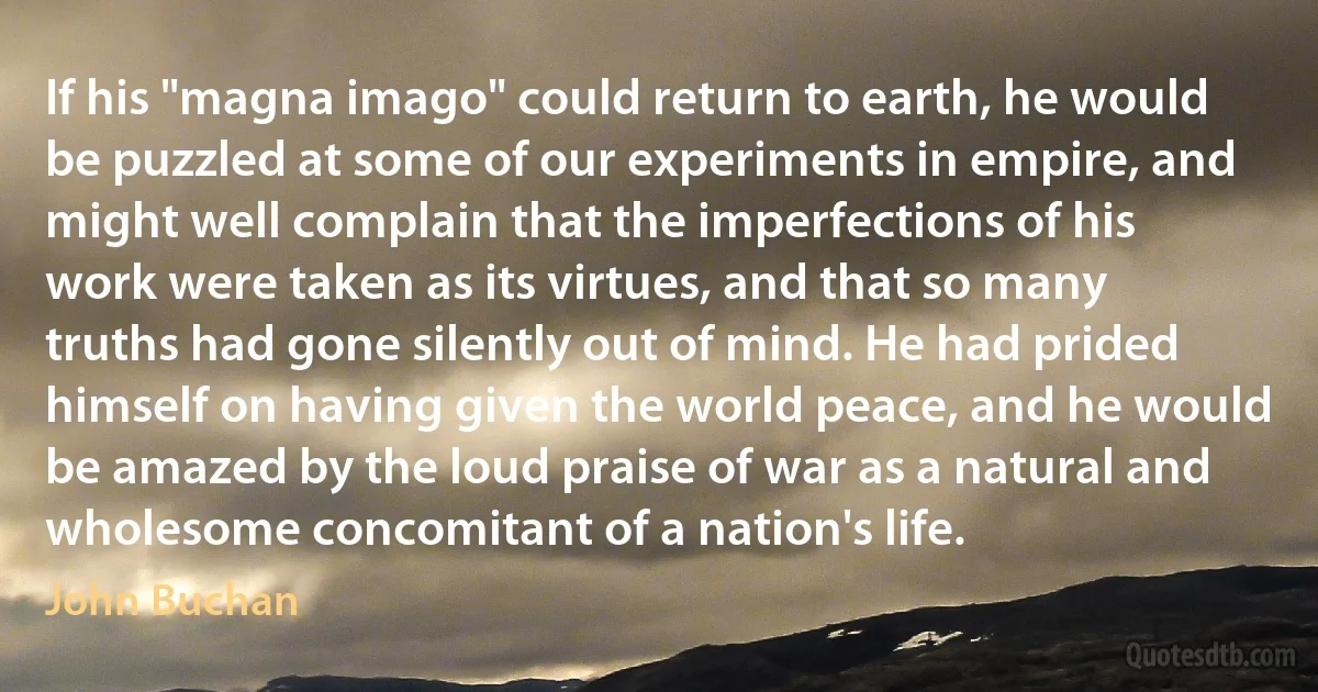 If his "magna imago" could return to earth, he would be puzzled at some of our experiments in empire, and might well complain that the imperfections of his work were taken as its virtues, and that so many truths had gone silently out of mind. He had prided himself on having given the world peace, and he would be amazed by the loud praise of war as a natural and wholesome concomitant of a nation's life. (John Buchan)