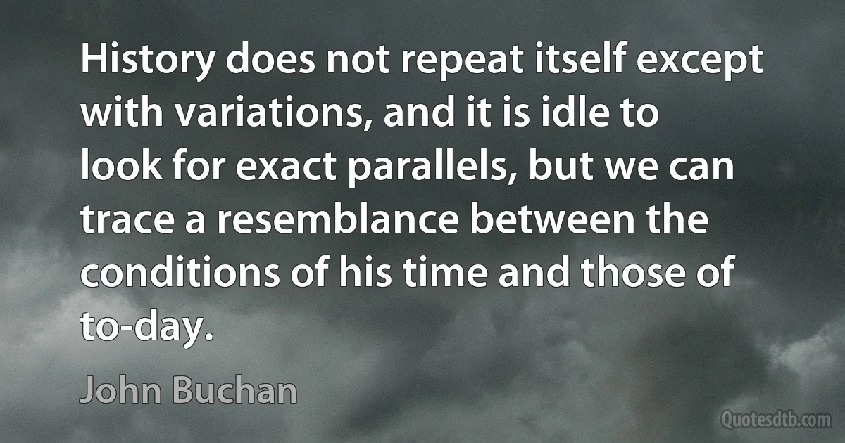 History does not repeat itself except with variations, and it is idle to look for exact parallels, but we can trace a resemblance between the conditions of his time and those of to-day. (John Buchan)