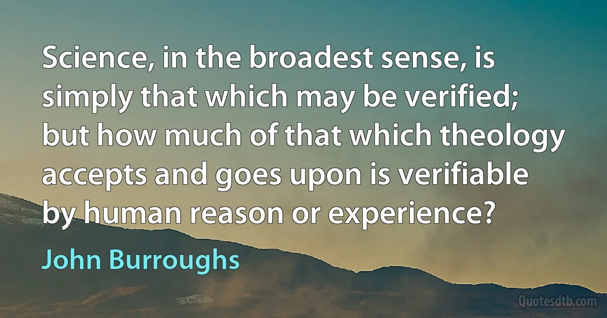 Science, in the broadest sense, is simply that which may be verified; but how much of that which theology accepts and goes upon is verifiable by human reason or experience? (John Burroughs)