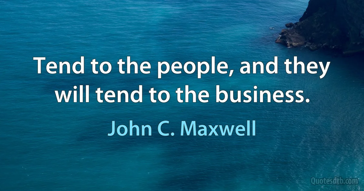 Tend to the people, and they will tend to the business. (John C. Maxwell)