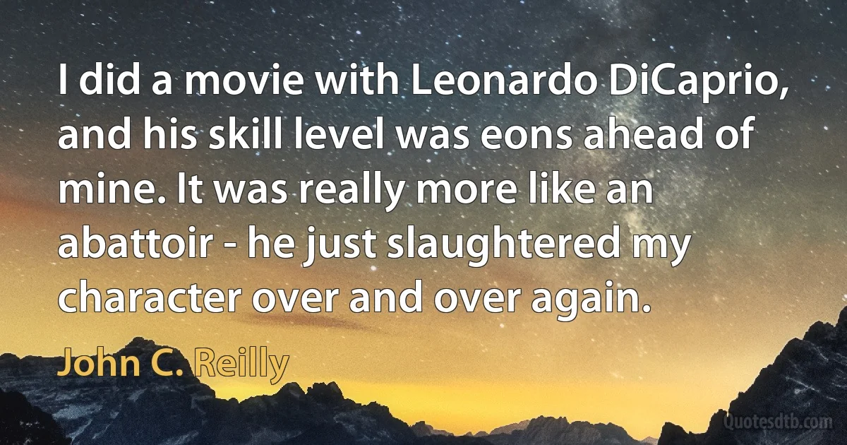 I did a movie with Leonardo DiCaprio, and his skill level was eons ahead of mine. It was really more like an abattoir - he just slaughtered my character over and over again. (John C. Reilly)