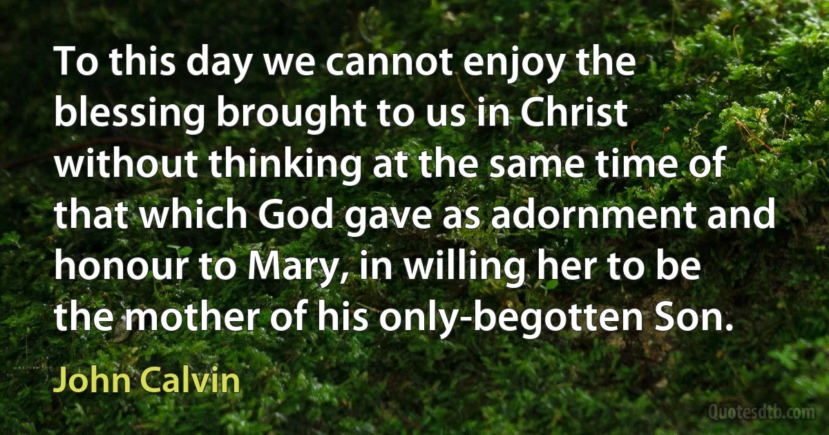 To this day we cannot enjoy the blessing brought to us in Christ without thinking at the same time of that which God gave as adornment and honour to Mary, in willing her to be the mother of his only-begotten Son. (John Calvin)