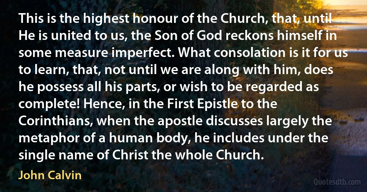 This is the highest honour of the Church, that, until He is united to us, the Son of God reckons himself in some measure imperfect. What consolation is it for us to learn, that, not until we are along with him, does he possess all his parts, or wish to be regarded as complete! Hence, in the First Epistle to the Corinthians, when the apostle discusses largely the metaphor of a human body, he includes under the single name of Christ the whole Church. (John Calvin)