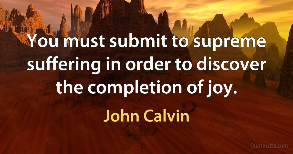 You must submit to supreme suffering in order to discover the completion of joy. (John Calvin)