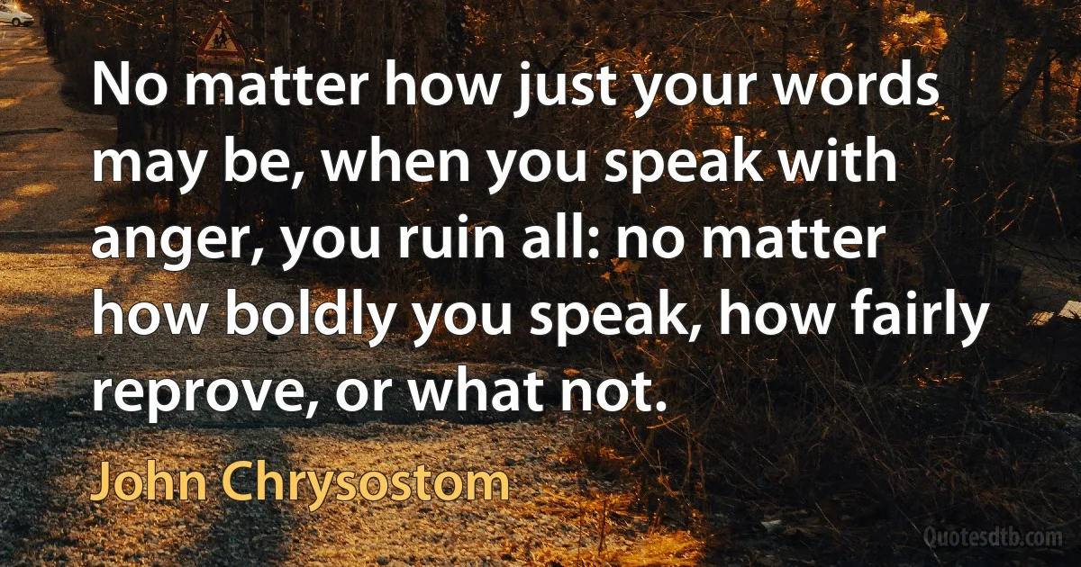 No matter how just your words may be, when you speak with anger, you ruin all: no matter how boldly you speak, how fairly reprove, or what not. (John Chrysostom)