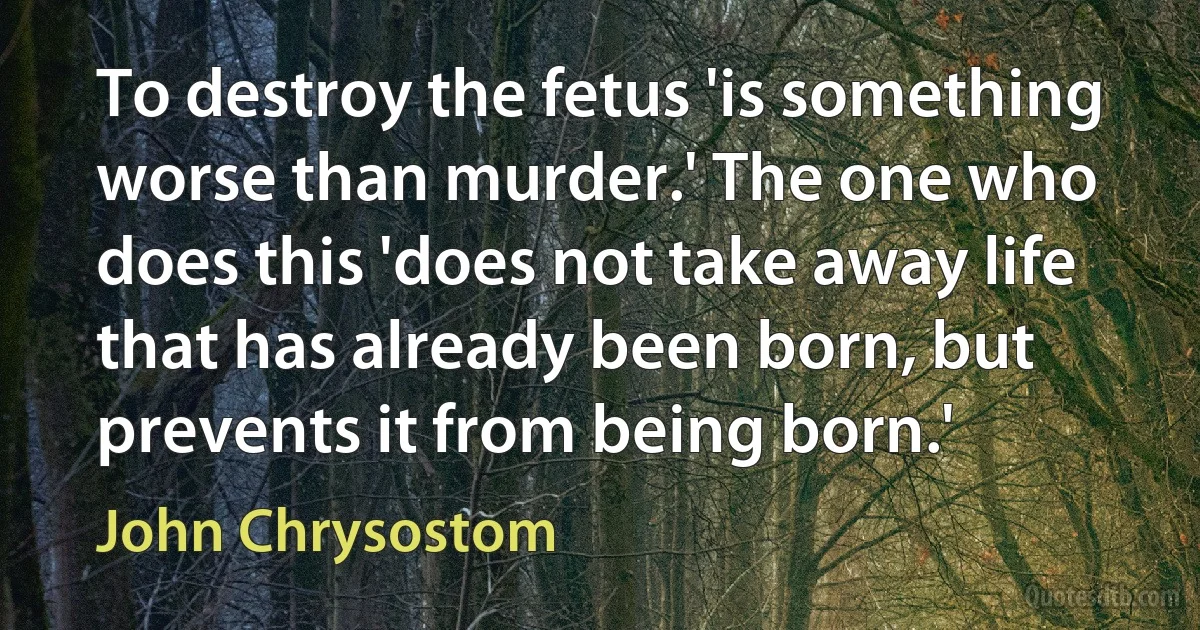 To destroy the fetus 'is something worse than murder.' The one who does this 'does not take away life that has already been born, but prevents it from being born.' (John Chrysostom)