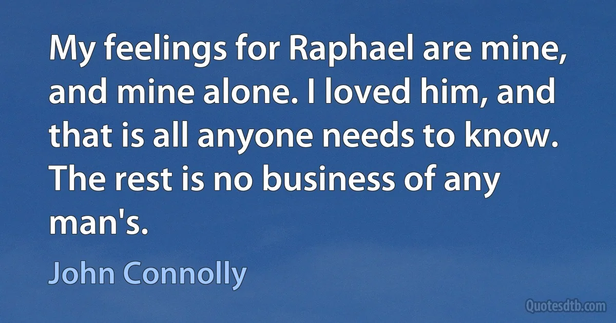 My feelings for Raphael are mine, and mine alone. I loved him, and that is all anyone needs to know. The rest is no business of any man's. (John Connolly)