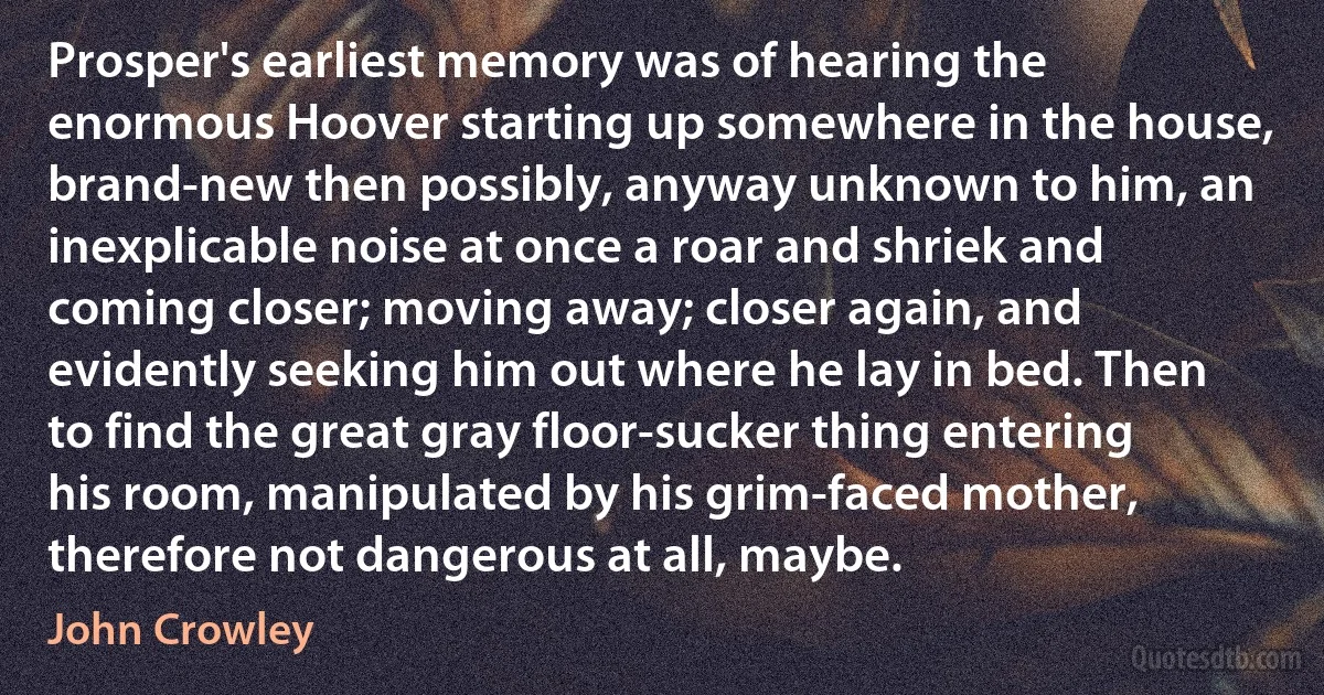 Prosper's earliest memory was of hearing the enormous Hoover starting up somewhere in the house, brand-new then possibly, anyway unknown to him, an inexplicable noise at once a roar and shriek and coming closer; moving away; closer again, and evidently seeking him out where he lay in bed. Then to find the great gray floor-sucker thing entering his room, manipulated by his grim-faced mother, therefore not dangerous at all, maybe. (John Crowley)