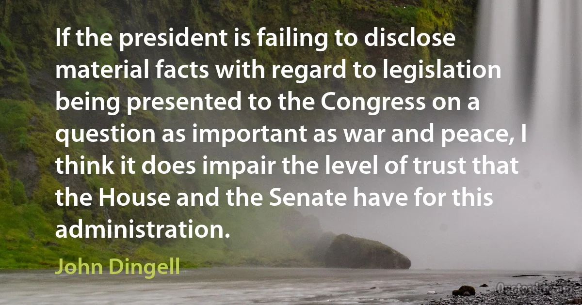 If the president is failing to disclose material facts with regard to legislation being presented to the Congress on a question as important as war and peace, I think it does impair the level of trust that the House and the Senate have for this administration. (John Dingell)