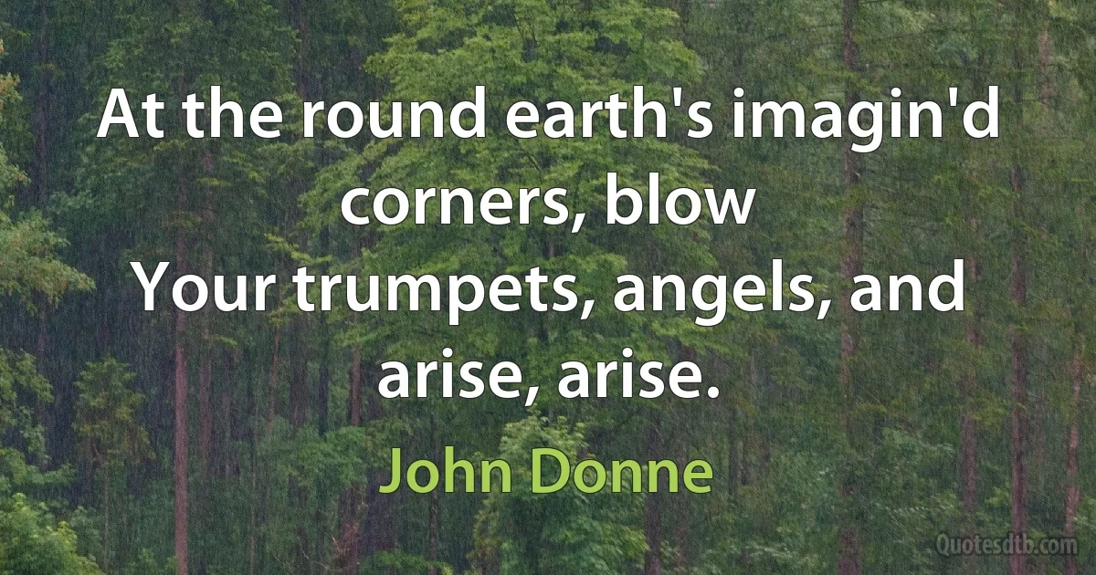 At the round earth's imagin'd corners, blow
Your trumpets, angels, and arise, arise. (John Donne)