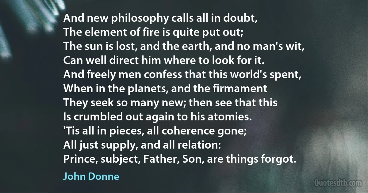 And new philosophy calls all in doubt,
The element of fire is quite put out;
The sun is lost, and the earth, and no man's wit,
Can well direct him where to look for it.
And freely men confess that this world's spent,
When in the planets, and the firmament
They seek so many new; then see that this
Is crumbled out again to his atomies.
'Tis all in pieces, all coherence gone;
All just supply, and all relation:
Prince, subject, Father, Son, are things forgot. (John Donne)