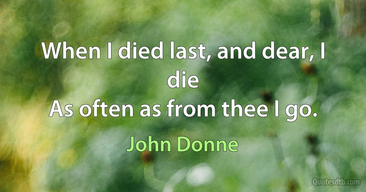 When I died last, and dear, I die
As often as from thee I go. (John Donne)