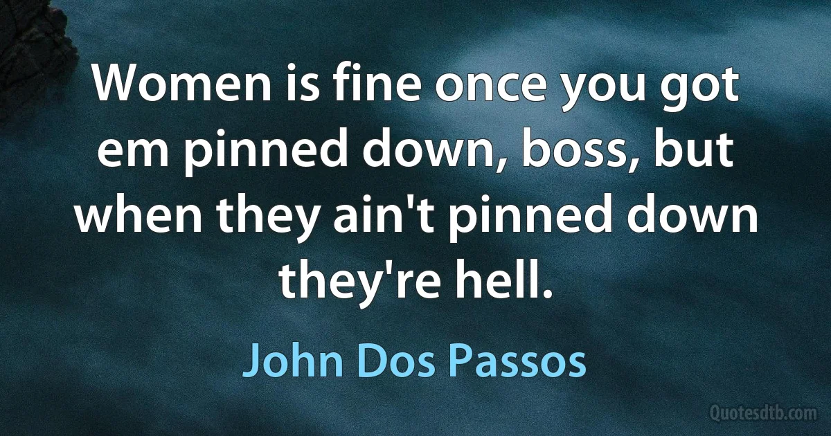 Women is fine once you got em pinned down, boss, but when they ain't pinned down they're hell. (John Dos Passos)