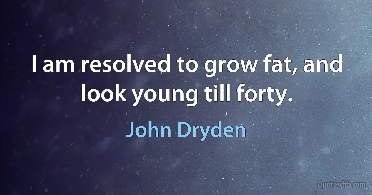 I am resolved to grow fat, and look young till forty. (John Dryden)