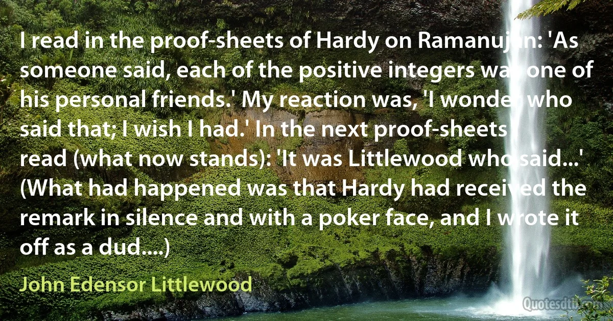 I read in the proof-sheets of Hardy on Ramanujan: 'As someone said, each of the positive integers was one of his personal friends.' My reaction was, 'I wonder who said that; I wish I had.' In the next proof-sheets I read (what now stands): 'It was Littlewood who said...' (What had happened was that Hardy had received the remark in silence and with a poker face, and I wrote it off as a dud....) (John Edensor Littlewood)