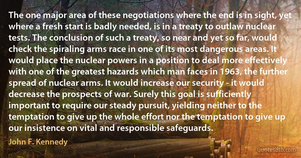 The one major area of these negotiations where the end is in sight, yet where a fresh start is badly needed, is in a treaty to outlaw nuclear tests. The conclusion of such a treaty, so near and yet so far, would check the spiraling arms race in one of its most dangerous areas. It would place the nuclear powers in a position to deal more effectively with one of the greatest hazards which man faces in 1963, the further spread of nuclear arms. It would increase our security - it would decrease the prospects of war. Surely this goal is sufficiently important to require our steady pursuit, yielding neither to the temptation to give up the whole effort nor the temptation to give up our insistence on vital and responsible safeguards. (John F. Kennedy)