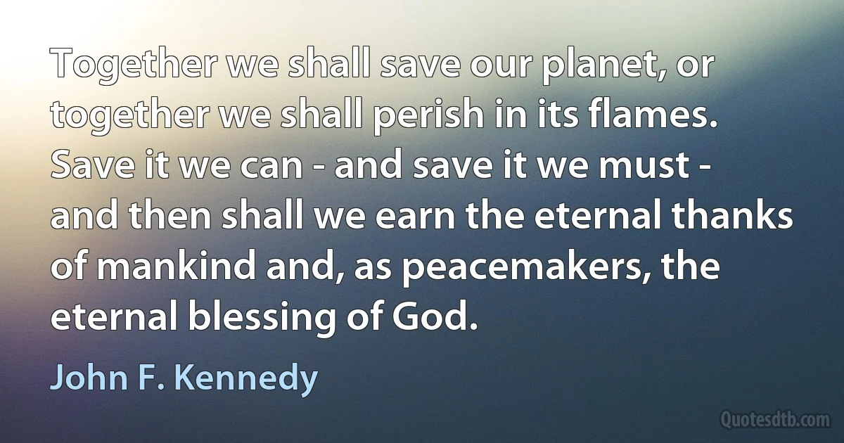 Together we shall save our planet, or together we shall perish in its flames. Save it we can - and save it we must - and then shall we earn the eternal thanks of mankind and, as peacemakers, the eternal blessing of God. (John F. Kennedy)