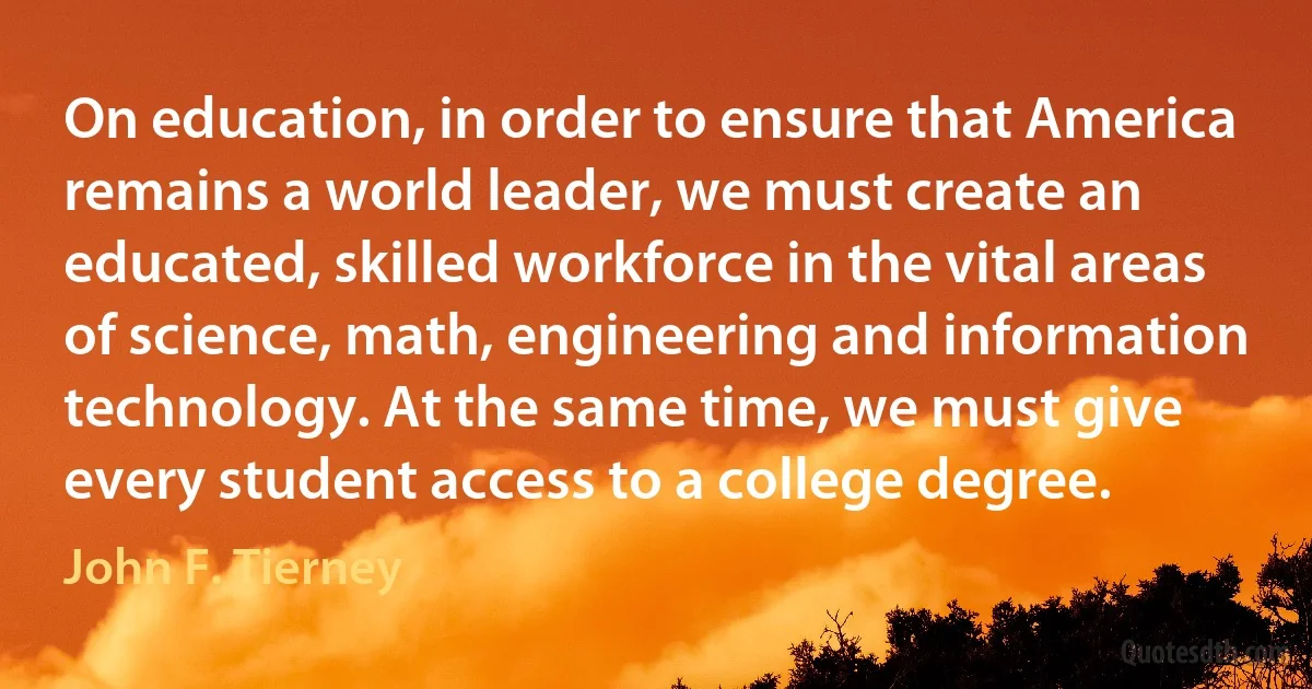 On education, in order to ensure that America remains a world leader, we must create an educated, skilled workforce in the vital areas of science, math, engineering and information technology. At the same time, we must give every student access to a college degree. (John F. Tierney)