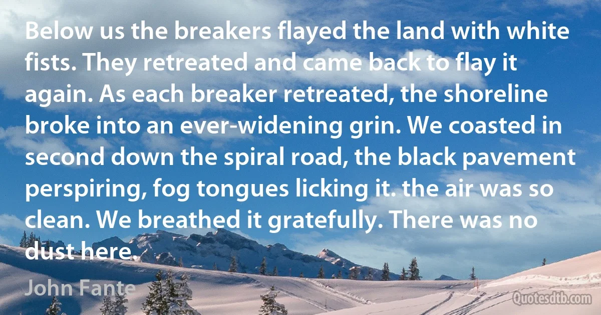 Below us the breakers flayed the land with white fists. They retreated and came back to flay it again. As each breaker retreated, the shoreline broke into an ever-widening grin. We coasted in second down the spiral road, the black pavement perspiring, fog tongues licking it. the air was so clean. We breathed it gratefully. There was no dust here. (John Fante)