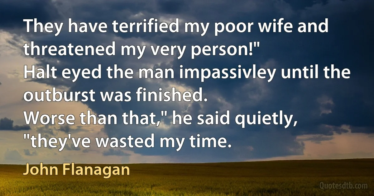 They have terrified my poor wife and threatened my very person!"
Halt eyed the man impassivley until the outburst was finished.
Worse than that," he said quietly, "they've wasted my time. (John Flanagan)