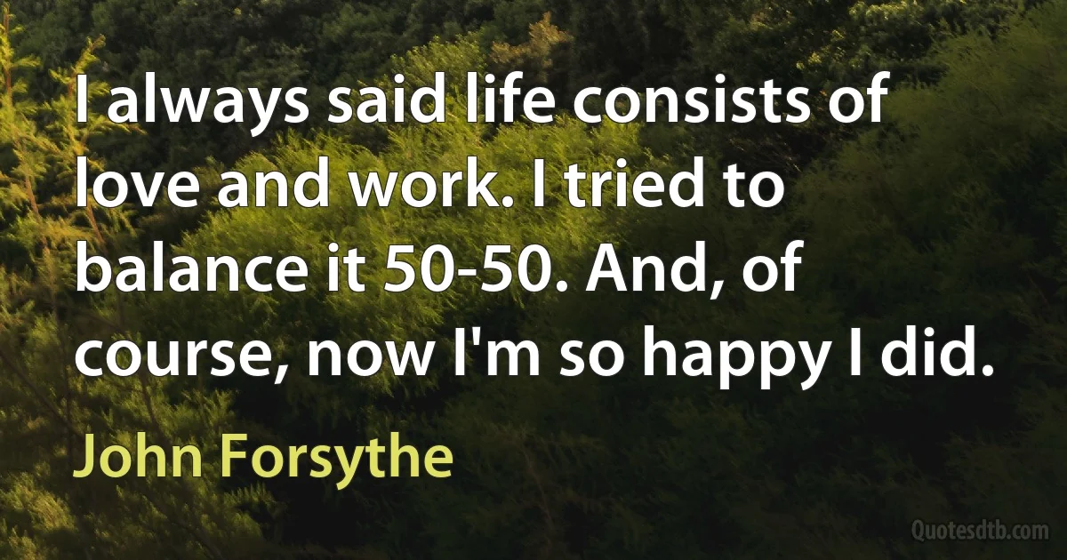 I always said life consists of love and work. I tried to balance it 50-50. And, of course, now I'm so happy I did. (John Forsythe)