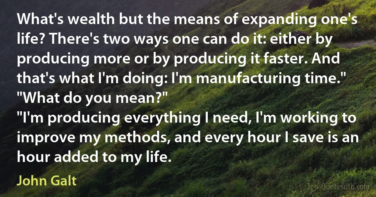 What's wealth but the means of expanding one's life? There's two ways one can do it: either by producing more or by producing it faster. And that's what I'm doing: I'm manufacturing time."
"What do you mean?"
"I'm producing everything I need, I'm working to improve my methods, and every hour I save is an hour added to my life. (John Galt)