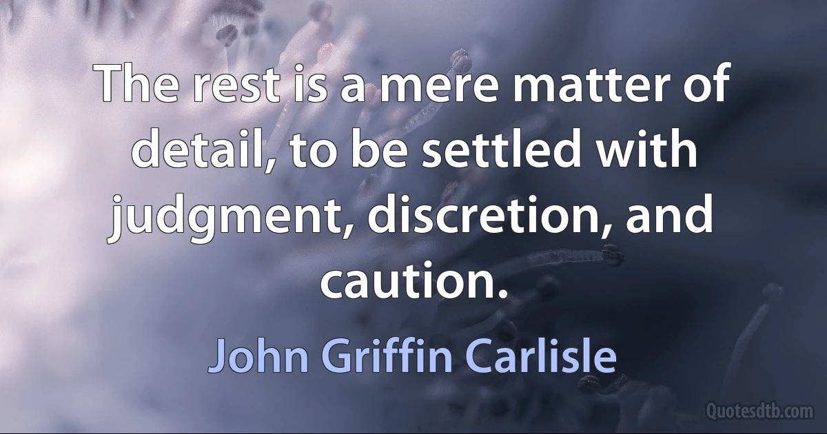 The rest is a mere matter of detail, to be settled with judgment, discretion, and caution. (John Griffin Carlisle)