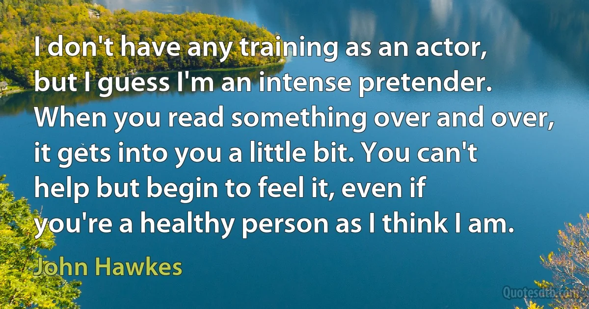 I don't have any training as an actor, but I guess I'm an intense pretender. When you read something over and over, it gets into you a little bit. You can't help but begin to feel it, even if you're a healthy person as I think I am. (John Hawkes)