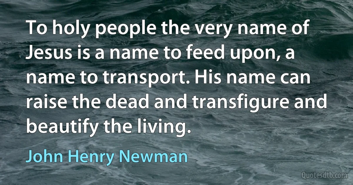 To holy people the very name of Jesus is a name to feed upon, a name to transport. His name can raise the dead and transfigure and beautify the living. (John Henry Newman)