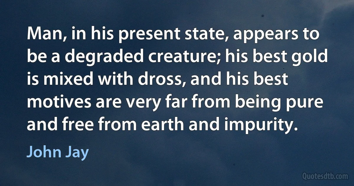 Man, in his present state, appears to be a degraded creature; his best gold is mixed with dross, and his best motives are very far from being pure and free from earth and impurity. (John Jay)