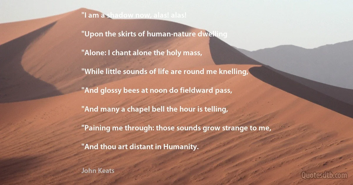 "I am a shadow now, alas! alas!

"Upon the skirts of human-nature dwelling

"Alone: I chant alone the holy mass,

"While little sounds of life are round me knelling,

"And glossy bees at noon do fieldward pass,

"And many a chapel bell the hour is telling,

"Paining me through: those sounds grow strange to me,

"And thou art distant in Humanity. (John Keats)