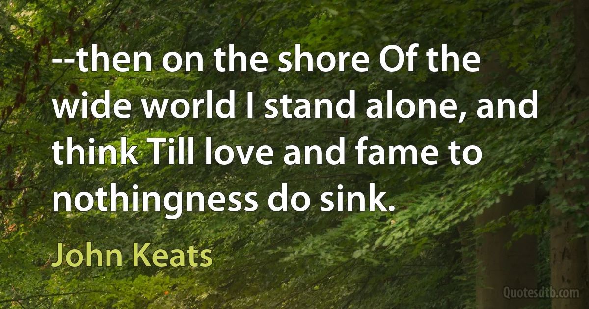 --then on the shore Of the wide world I stand alone, and think Till love and fame to nothingness do sink. (John Keats)