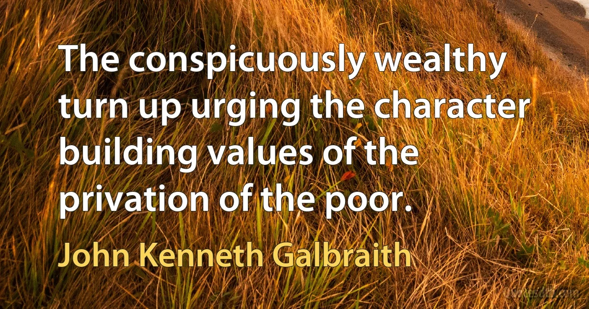 The conspicuously wealthy turn up urging the character building values of the privation of the poor. (John Kenneth Galbraith)