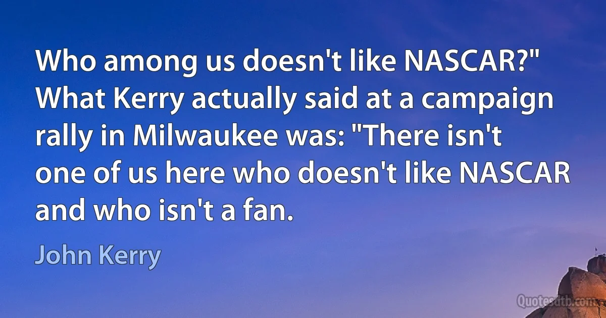 Who among us doesn't like NASCAR?" What Kerry actually said at a campaign rally in Milwaukee was: "There isn't one of us here who doesn't like NASCAR and who isn't a fan. (John Kerry)