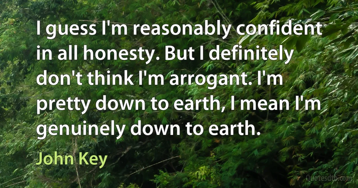 I guess I'm reasonably confident in all honesty. But I definitely don't think I'm arrogant. I'm pretty down to earth, I mean I'm genuinely down to earth. (John Key)