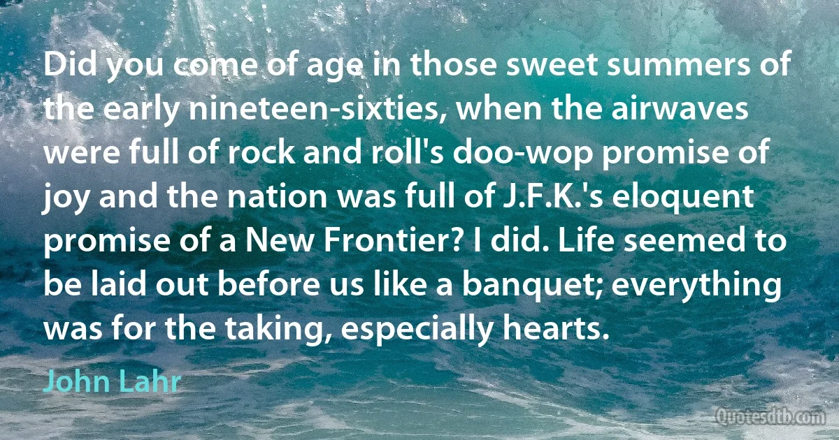 Did you come of age in those sweet summers of the early nineteen-sixties, when the airwaves were full of rock and roll's doo-wop promise of joy and the nation was full of J.F.K.'s eloquent promise of a New Frontier? I did. Life seemed to be laid out before us like a banquet; everything was for the taking, especially hearts. (John Lahr)