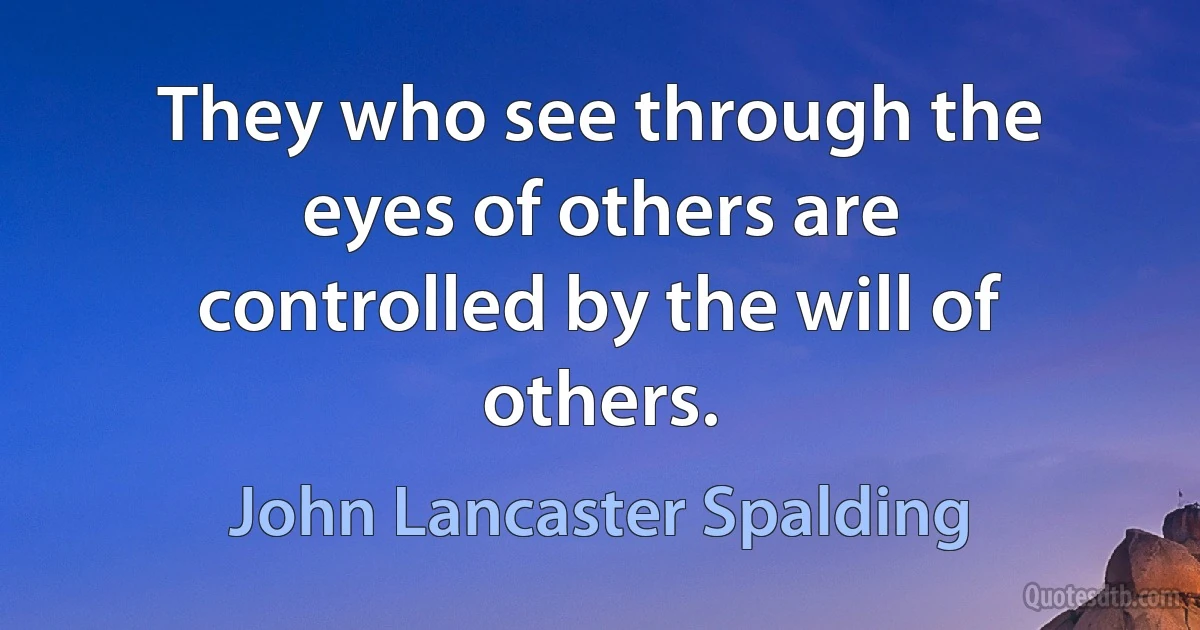 They who see through the eyes of others are controlled by the will of others. (John Lancaster Spalding)