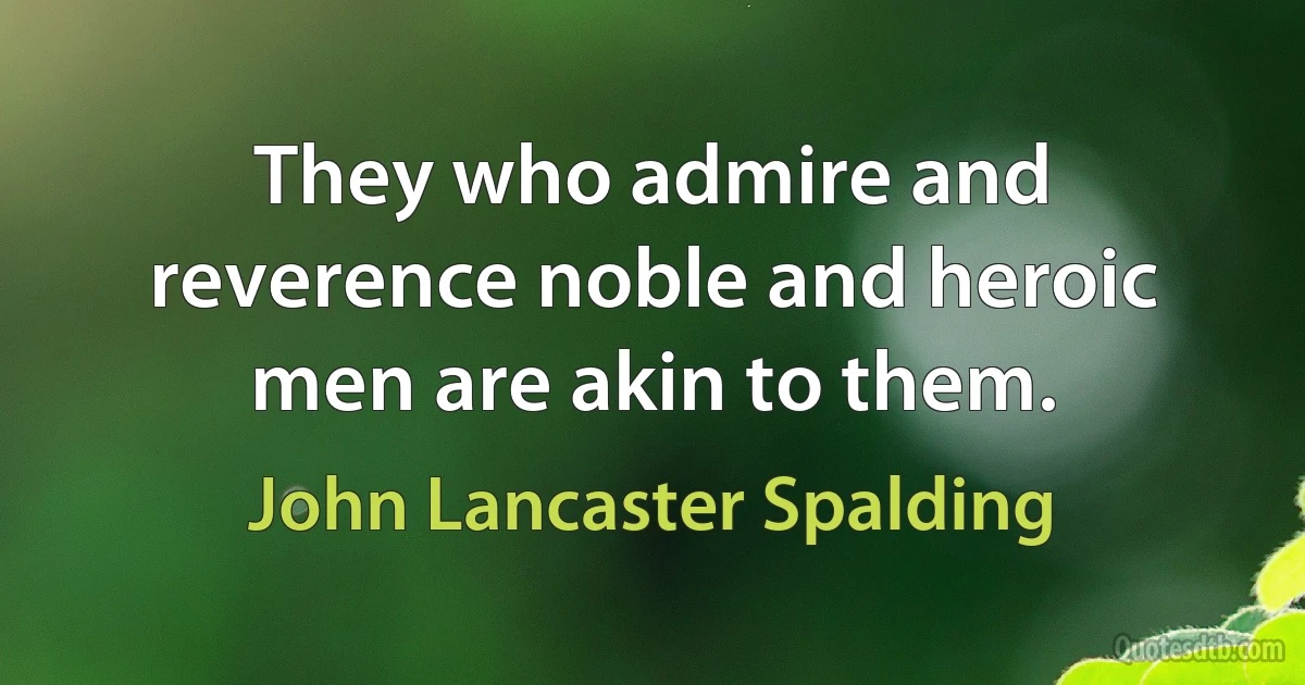 They who admire and reverence noble and heroic men are akin to them. (John Lancaster Spalding)