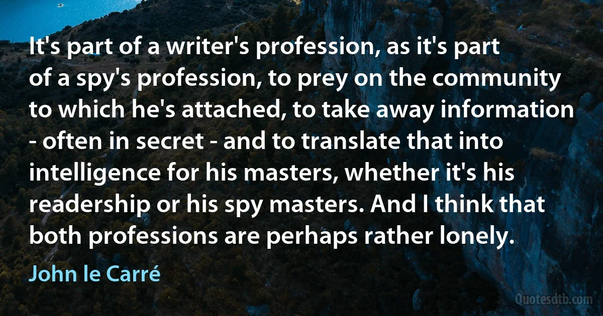 It's part of a writer's profession, as it's part of a spy's profession, to prey on the community to which he's attached, to take away information - often in secret - and to translate that into intelligence for his masters, whether it's his readership or his spy masters. And I think that both professions are perhaps rather lonely. (John le Carré)