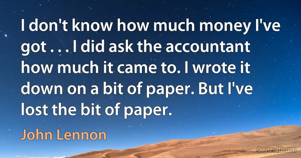 I don't know how much money I've got . . . I did ask the accountant how much it came to. I wrote it down on a bit of paper. But I've lost the bit of paper. (John Lennon)