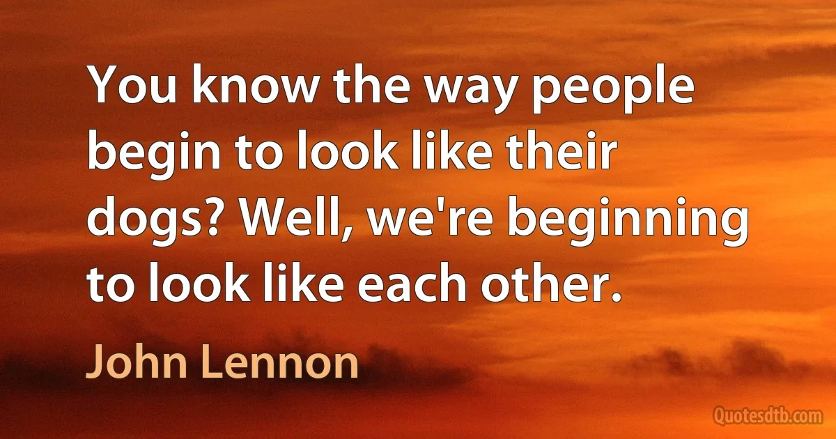 You know the way people begin to look like their dogs? Well, we're beginning to look like each other. (John Lennon)