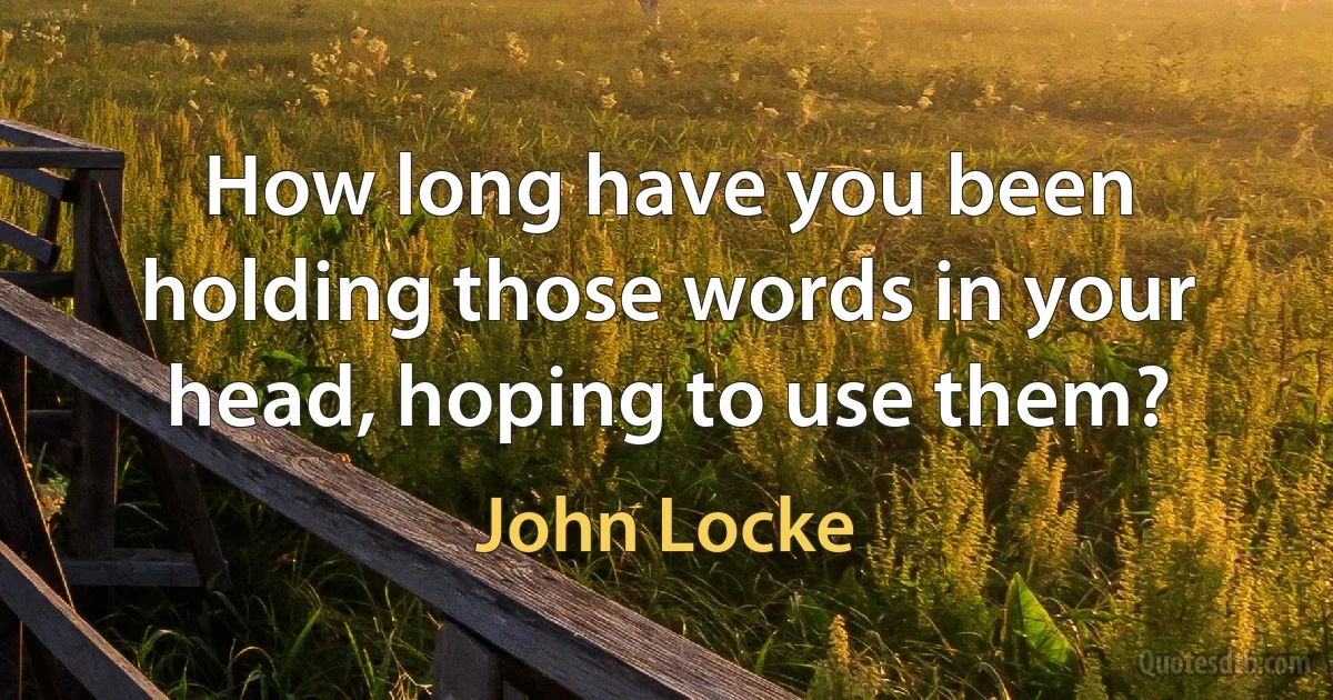 How long have you been holding those words in your head, hoping to use them? (John Locke)