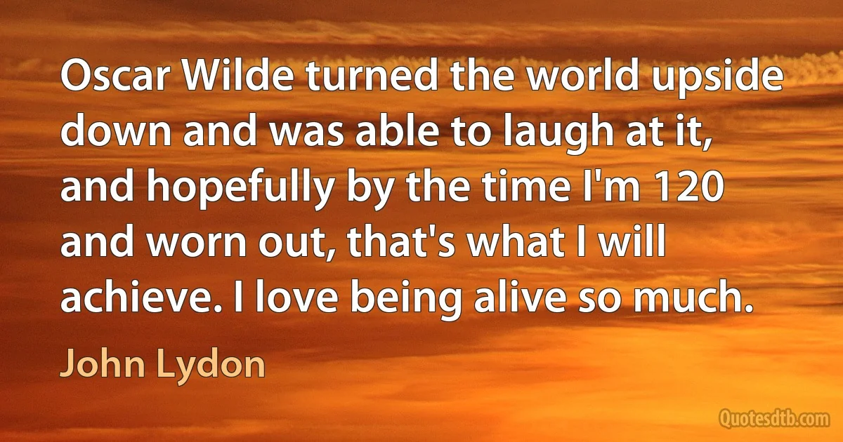 Oscar Wilde turned the world upside down and was able to laugh at it, and hopefully by the time I'm 120 and worn out, that's what I will achieve. I love being alive so much. (John Lydon)