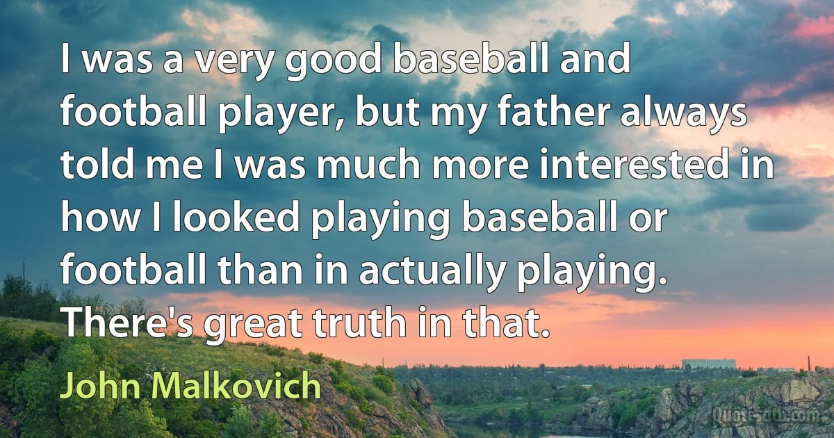 I was a very good baseball and football player, but my father always told me I was much more interested in how I looked playing baseball or football than in actually playing. There's great truth in that. (John Malkovich)