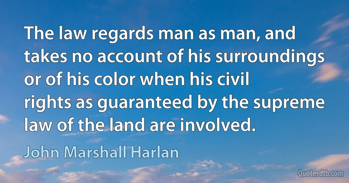 The law regards man as man, and takes no account of his surroundings or of his color when his civil rights as guaranteed by the supreme law of the land are involved. (John Marshall Harlan)