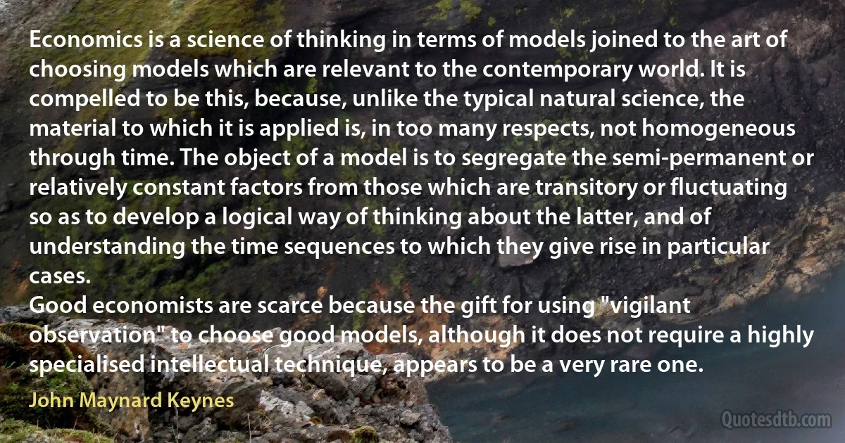 Economics is a science of thinking in terms of models joined to the art of choosing models which are relevant to the contemporary world. It is compelled to be this, because, unlike the typical natural science, the material to which it is applied is, in too many respects, not homogeneous through time. The object of a model is to segregate the semi-permanent or relatively constant factors from those which are transitory or fluctuating so as to develop a logical way of thinking about the latter, and of understanding the time sequences to which they give rise in particular cases.
Good economists are scarce because the gift for using "vigilant observation" to choose good models, although it does not require a highly specialised intellectual technique, appears to be a very rare one. (John Maynard Keynes)