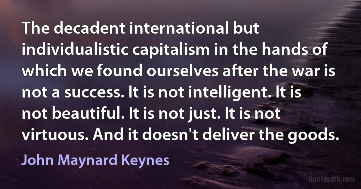 The decadent international but individualistic capitalism in the hands of which we found ourselves after the war is not a success. It is not intelligent. It is not beautiful. It is not just. It is not virtuous. And it doesn't deliver the goods. (John Maynard Keynes)