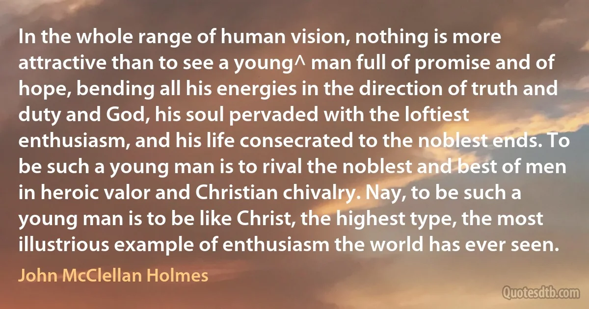 In the whole range of human vision, nothing is more attractive than to see a young^ man full of promise and of hope, bending all his energies in the direction of truth and duty and God, his soul pervaded with the loftiest enthusiasm, and his life consecrated to the noblest ends. To be such a young man is to rival the noblest and best of men in heroic valor and Christian chivalry. Nay, to be such a young man is to be like Christ, the highest type, the most illustrious example of enthusiasm the world has ever seen. (John McClellan Holmes)