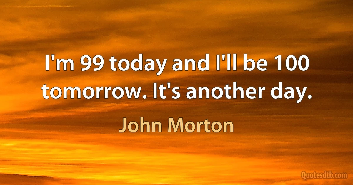 I'm 99 today and I'll be 100 tomorrow. It's another day. (John Morton)