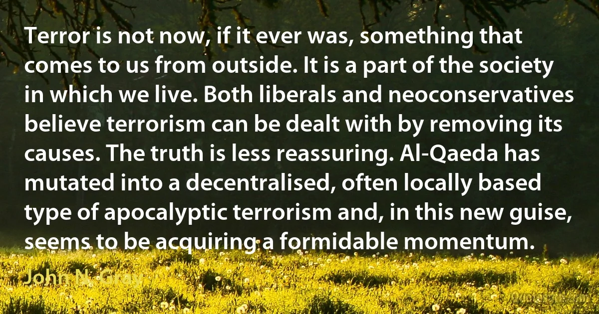 Terror is not now, if it ever was, something that comes to us from outside. It is a part of the society in which we live. Both liberals and neoconservatives believe terrorism can be dealt with by removing its causes. The truth is less reassuring. Al-Qaeda has mutated into a decentralised, often locally based type of apocalyptic terrorism and, in this new guise, seems to be acquiring a formidable momentum. (John N. Gray)